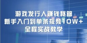 游戏发行人赚钱秘籍：新手入门到单条视频10W ，全程实战教学-秀新品副业项目网