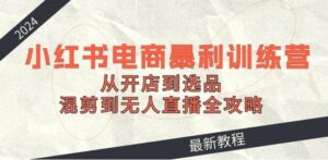 2024小红书电商暴利训练营:从开店到选品,混剪到无人直播全攻略-秀新品副业项目网